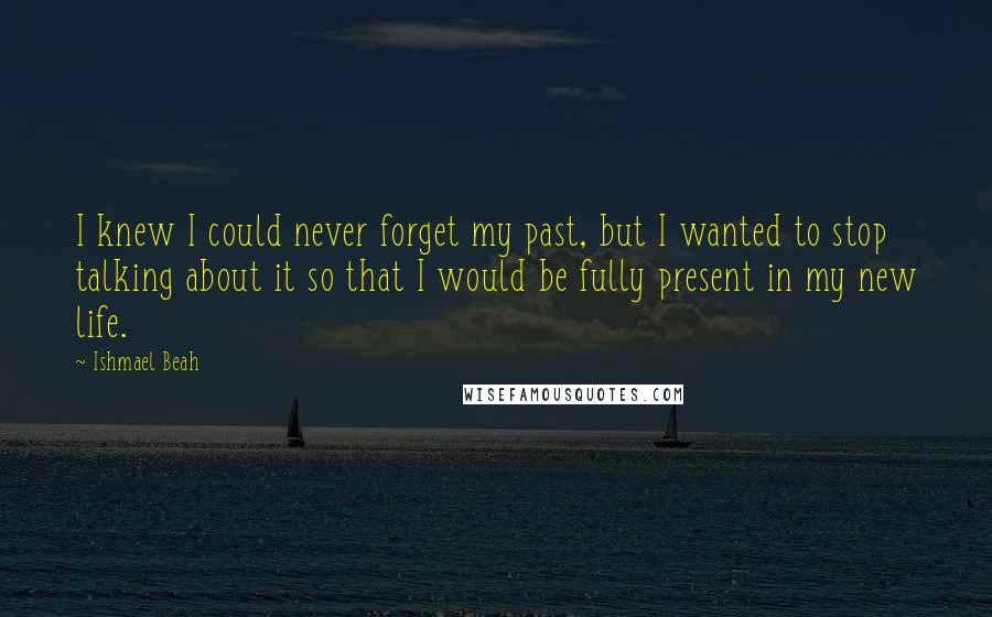 Ishmael Beah Quotes: I knew I could never forget my past, but I wanted to stop talking about it so that I would be fully present in my new life.