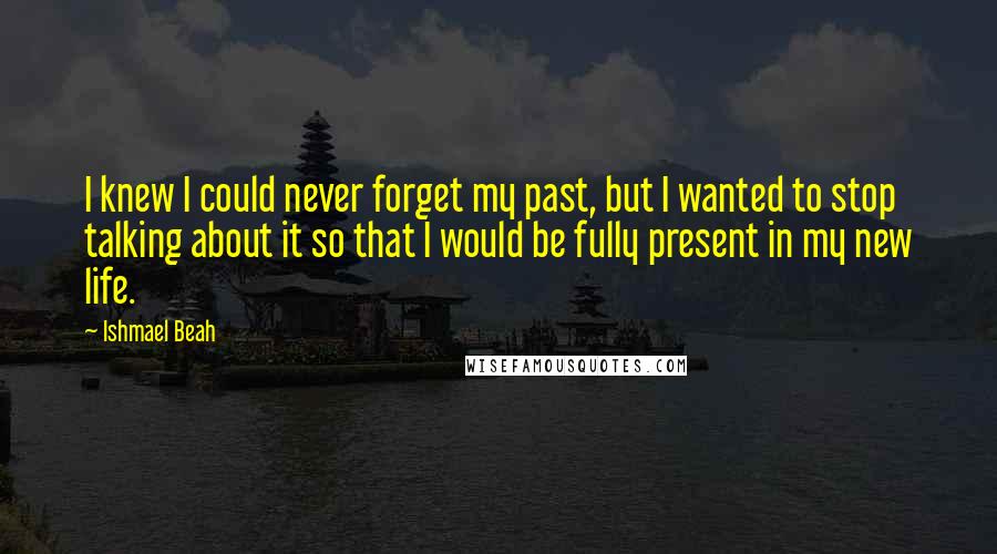 Ishmael Beah Quotes: I knew I could never forget my past, but I wanted to stop talking about it so that I would be fully present in my new life.