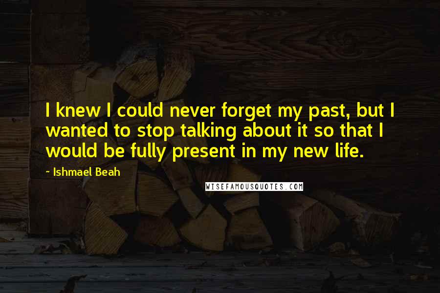 Ishmael Beah Quotes: I knew I could never forget my past, but I wanted to stop talking about it so that I would be fully present in my new life.