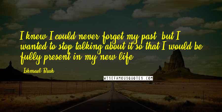 Ishmael Beah Quotes: I knew I could never forget my past, but I wanted to stop talking about it so that I would be fully present in my new life.