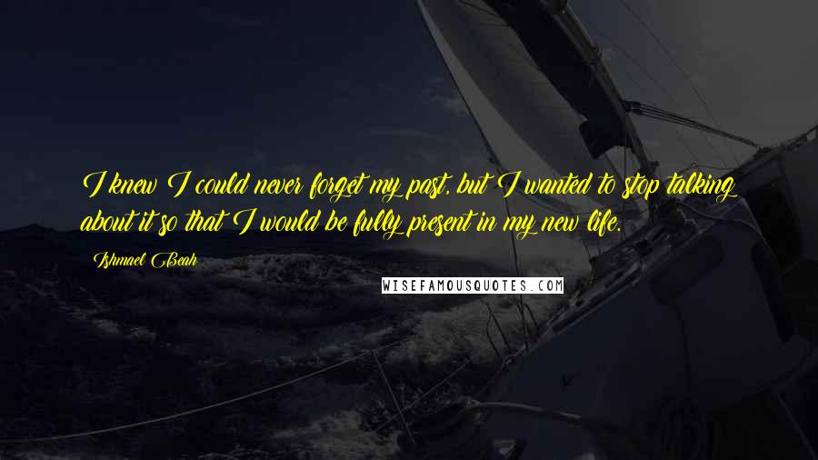 Ishmael Beah Quotes: I knew I could never forget my past, but I wanted to stop talking about it so that I would be fully present in my new life.