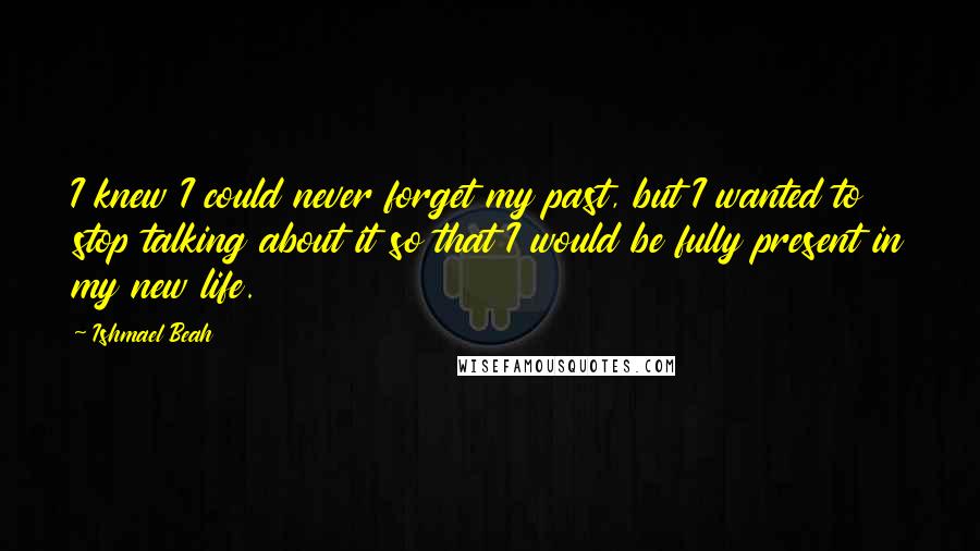 Ishmael Beah Quotes: I knew I could never forget my past, but I wanted to stop talking about it so that I would be fully present in my new life.