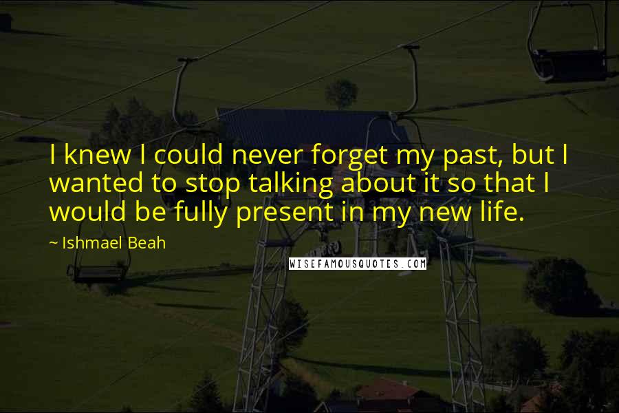 Ishmael Beah Quotes: I knew I could never forget my past, but I wanted to stop talking about it so that I would be fully present in my new life.