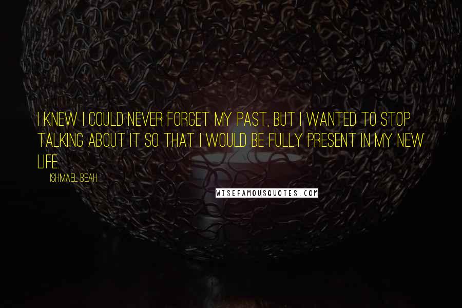 Ishmael Beah Quotes: I knew I could never forget my past, but I wanted to stop talking about it so that I would be fully present in my new life.