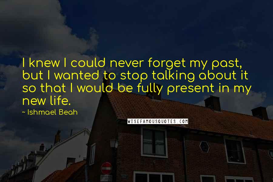 Ishmael Beah Quotes: I knew I could never forget my past, but I wanted to stop talking about it so that I would be fully present in my new life.