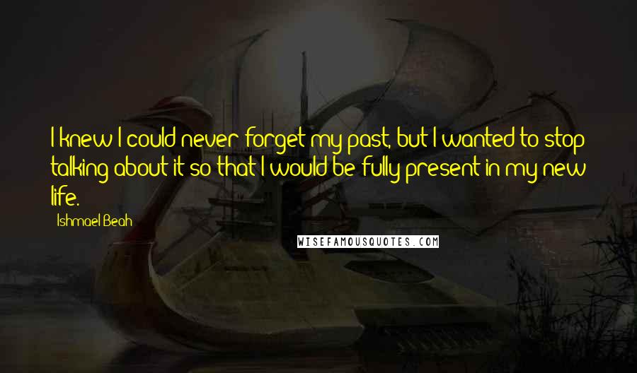 Ishmael Beah Quotes: I knew I could never forget my past, but I wanted to stop talking about it so that I would be fully present in my new life.