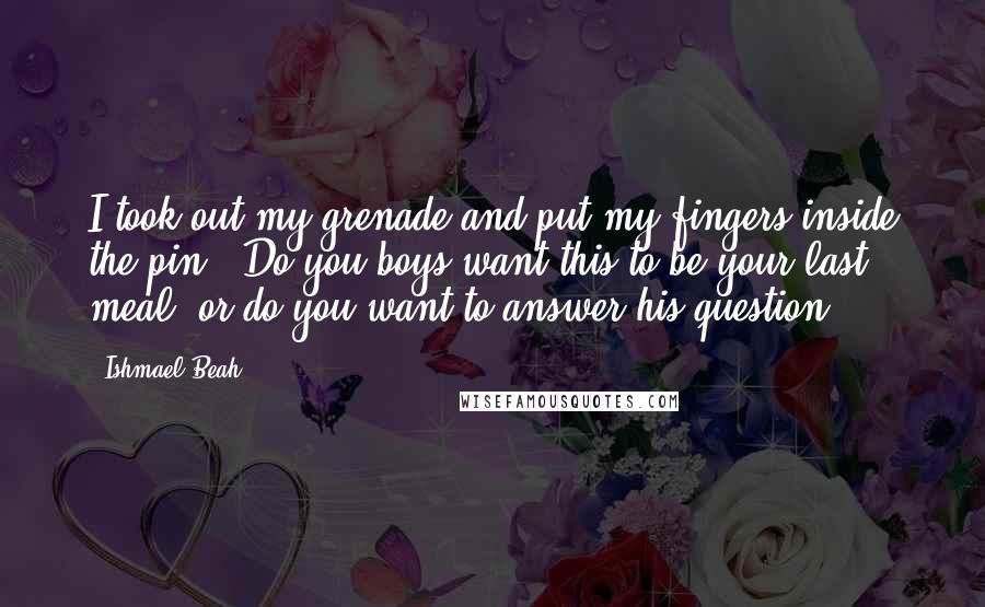 Ishmael Beah Quotes: I took out my grenade and put my fingers inside the pin. 'Do you boys want this to be your last meal, or do you want to answer his question?