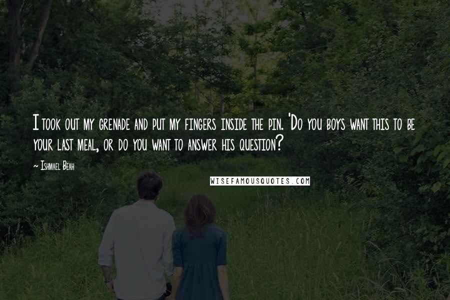 Ishmael Beah Quotes: I took out my grenade and put my fingers inside the pin. 'Do you boys want this to be your last meal, or do you want to answer his question?