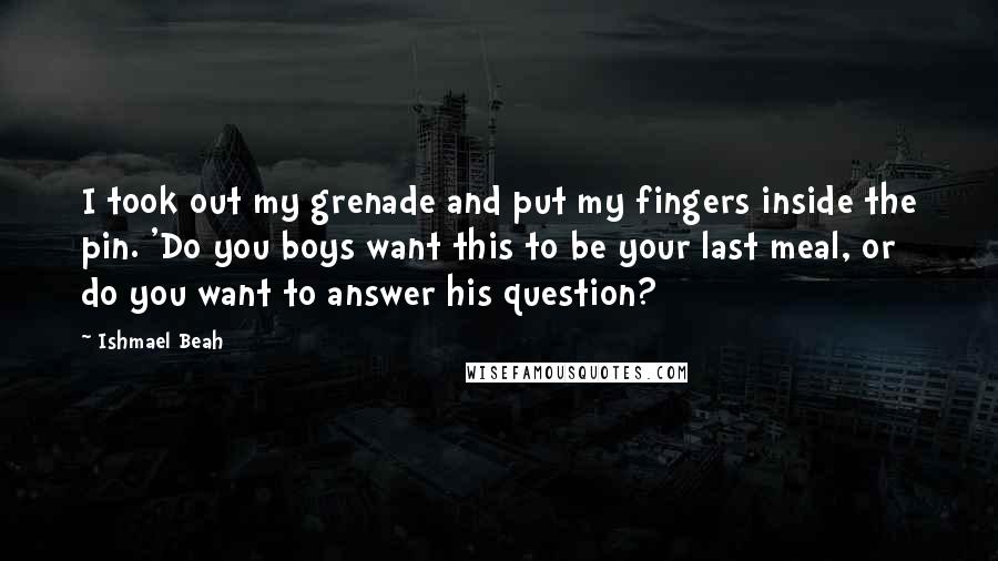 Ishmael Beah Quotes: I took out my grenade and put my fingers inside the pin. 'Do you boys want this to be your last meal, or do you want to answer his question?