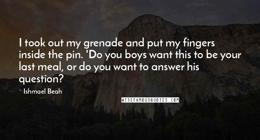 Ishmael Beah Quotes: I took out my grenade and put my fingers inside the pin. 'Do you boys want this to be your last meal, or do you want to answer his question?