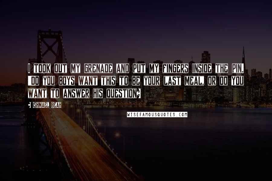 Ishmael Beah Quotes: I took out my grenade and put my fingers inside the pin. 'Do you boys want this to be your last meal, or do you want to answer his question?