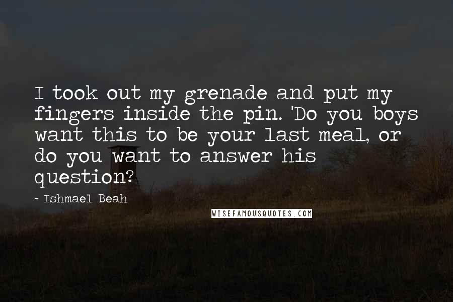 Ishmael Beah Quotes: I took out my grenade and put my fingers inside the pin. 'Do you boys want this to be your last meal, or do you want to answer his question?