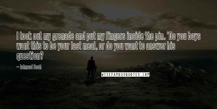 Ishmael Beah Quotes: I took out my grenade and put my fingers inside the pin. 'Do you boys want this to be your last meal, or do you want to answer his question?