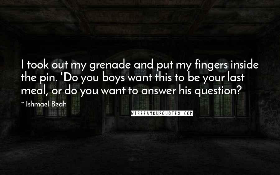 Ishmael Beah Quotes: I took out my grenade and put my fingers inside the pin. 'Do you boys want this to be your last meal, or do you want to answer his question?