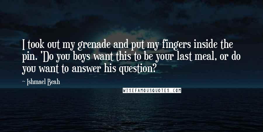 Ishmael Beah Quotes: I took out my grenade and put my fingers inside the pin. 'Do you boys want this to be your last meal, or do you want to answer his question?