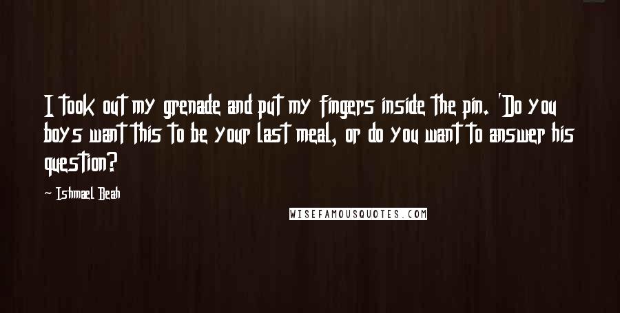 Ishmael Beah Quotes: I took out my grenade and put my fingers inside the pin. 'Do you boys want this to be your last meal, or do you want to answer his question?