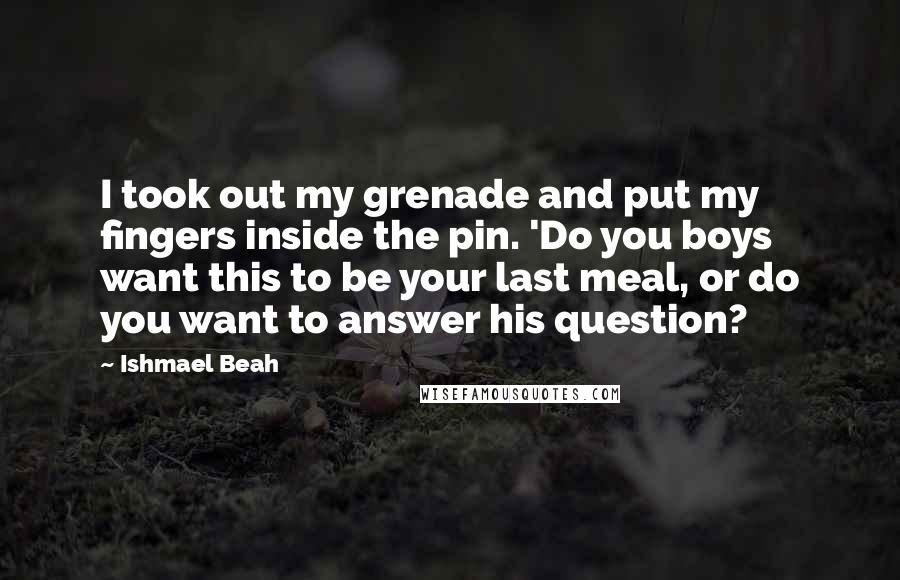 Ishmael Beah Quotes: I took out my grenade and put my fingers inside the pin. 'Do you boys want this to be your last meal, or do you want to answer his question?