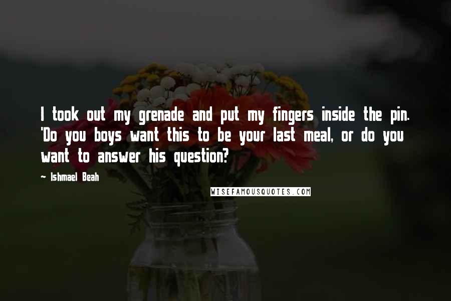 Ishmael Beah Quotes: I took out my grenade and put my fingers inside the pin. 'Do you boys want this to be your last meal, or do you want to answer his question?