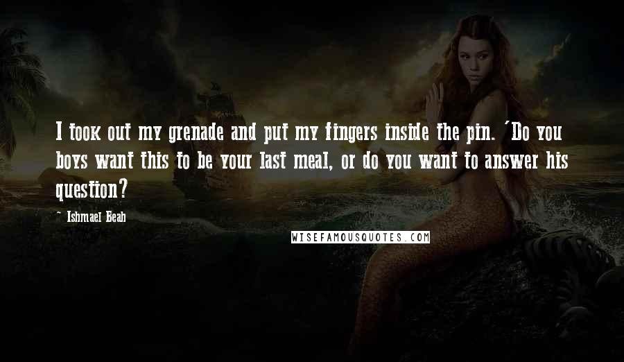 Ishmael Beah Quotes: I took out my grenade and put my fingers inside the pin. 'Do you boys want this to be your last meal, or do you want to answer his question?