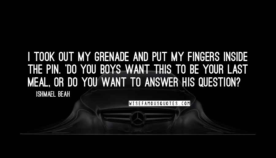 Ishmael Beah Quotes: I took out my grenade and put my fingers inside the pin. 'Do you boys want this to be your last meal, or do you want to answer his question?