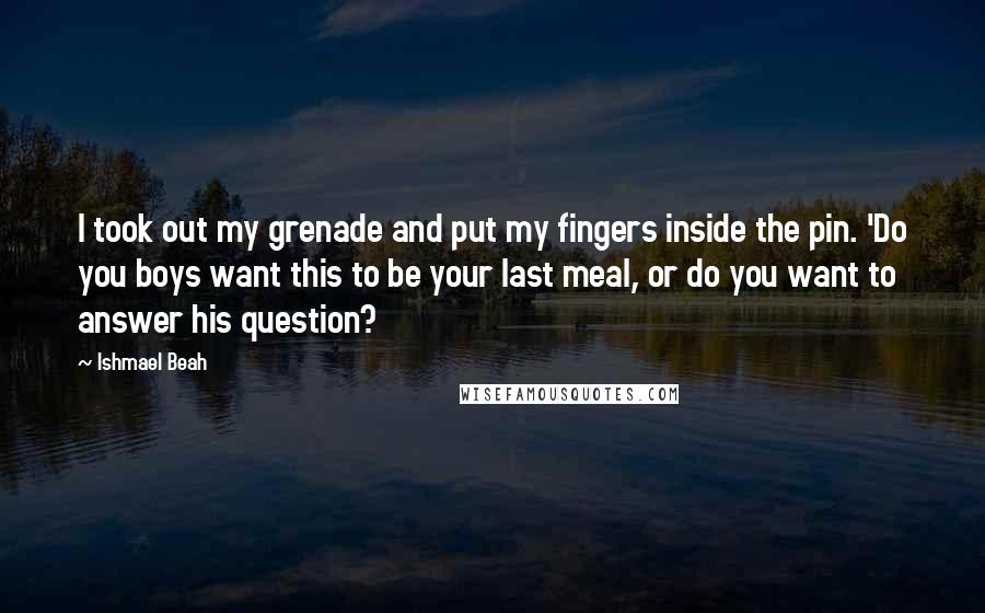 Ishmael Beah Quotes: I took out my grenade and put my fingers inside the pin. 'Do you boys want this to be your last meal, or do you want to answer his question?