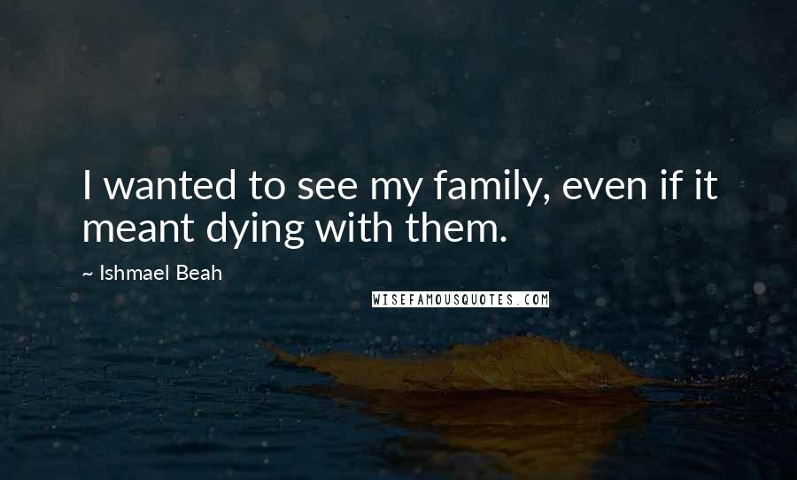 Ishmael Beah Quotes: I wanted to see my family, even if it meant dying with them.
