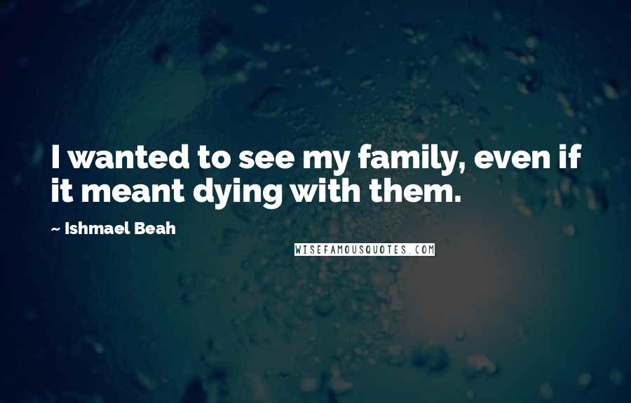 Ishmael Beah Quotes: I wanted to see my family, even if it meant dying with them.