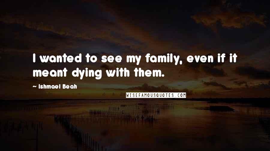 Ishmael Beah Quotes: I wanted to see my family, even if it meant dying with them.