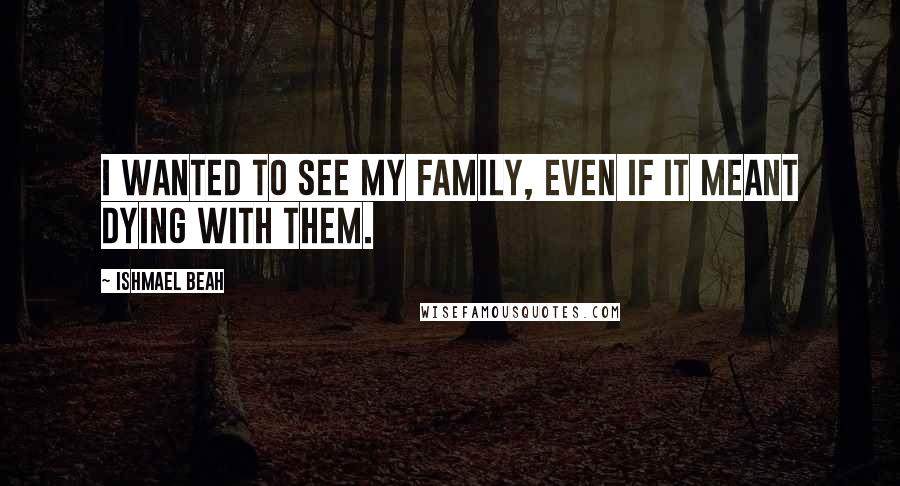 Ishmael Beah Quotes: I wanted to see my family, even if it meant dying with them.
