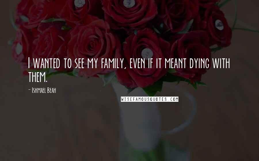Ishmael Beah Quotes: I wanted to see my family, even if it meant dying with them.