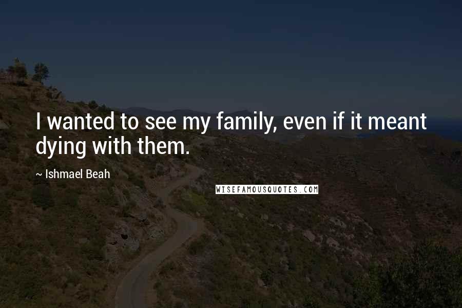 Ishmael Beah Quotes: I wanted to see my family, even if it meant dying with them.