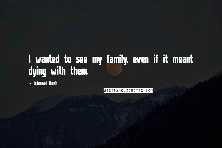 Ishmael Beah Quotes: I wanted to see my family, even if it meant dying with them.