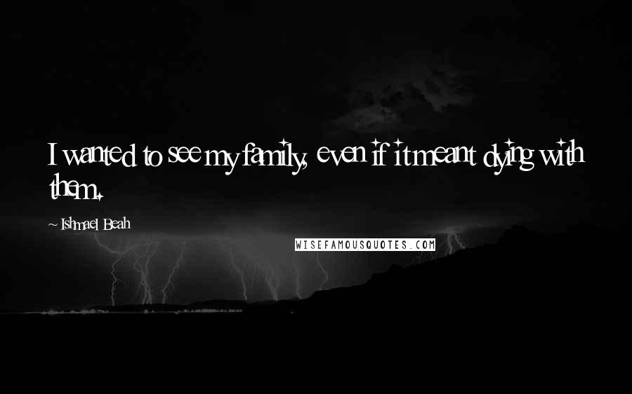 Ishmael Beah Quotes: I wanted to see my family, even if it meant dying with them.