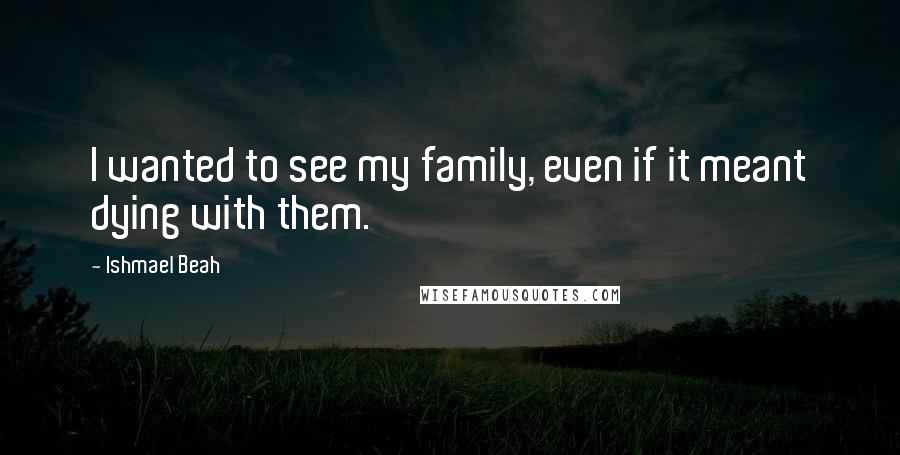 Ishmael Beah Quotes: I wanted to see my family, even if it meant dying with them.