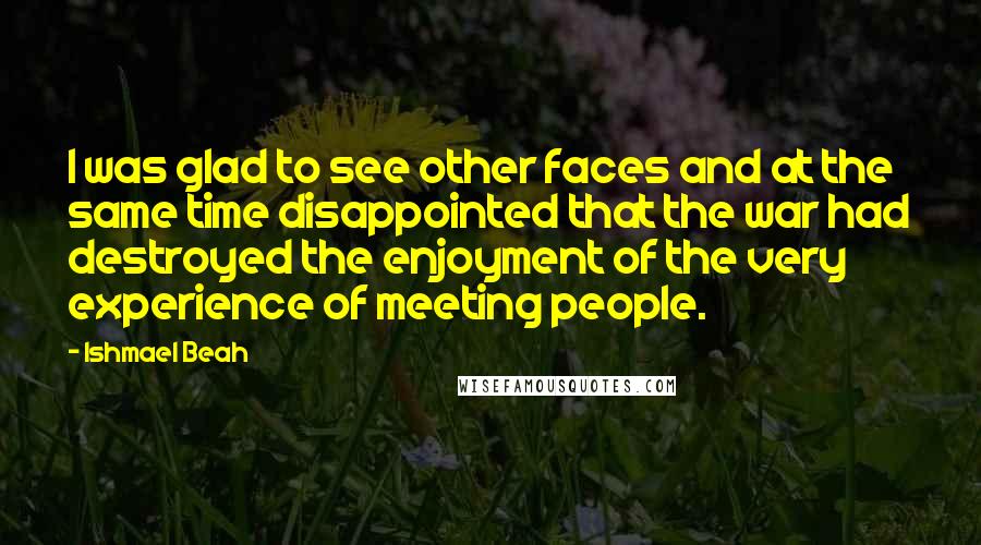 Ishmael Beah Quotes: I was glad to see other faces and at the same time disappointed that the war had destroyed the enjoyment of the very experience of meeting people.