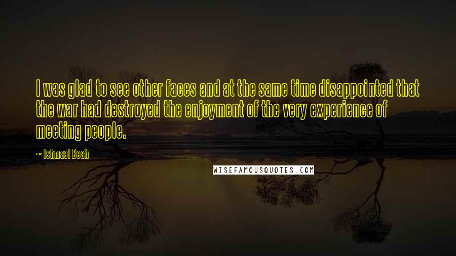 Ishmael Beah Quotes: I was glad to see other faces and at the same time disappointed that the war had destroyed the enjoyment of the very experience of meeting people.