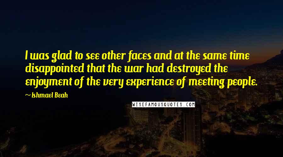 Ishmael Beah Quotes: I was glad to see other faces and at the same time disappointed that the war had destroyed the enjoyment of the very experience of meeting people.