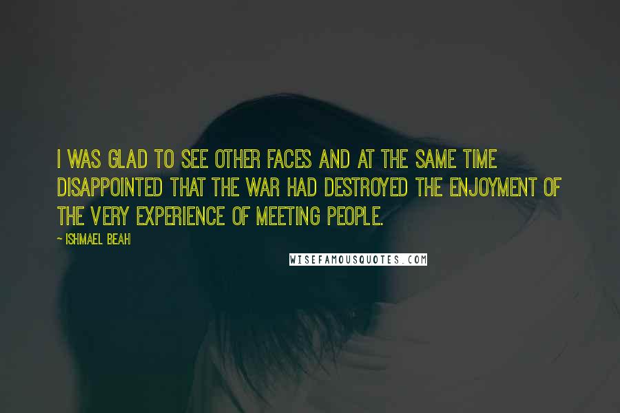 Ishmael Beah Quotes: I was glad to see other faces and at the same time disappointed that the war had destroyed the enjoyment of the very experience of meeting people.