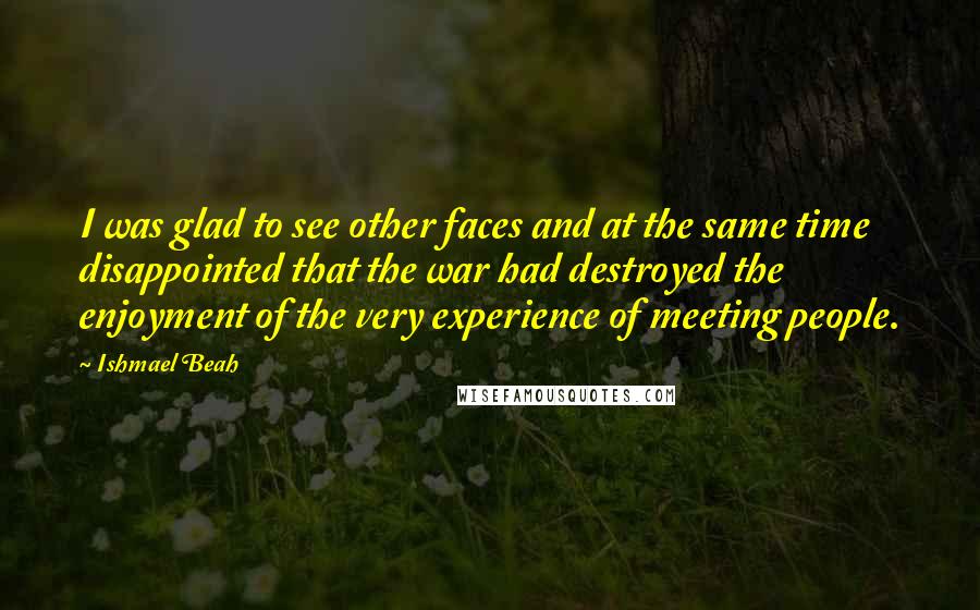 Ishmael Beah Quotes: I was glad to see other faces and at the same time disappointed that the war had destroyed the enjoyment of the very experience of meeting people.