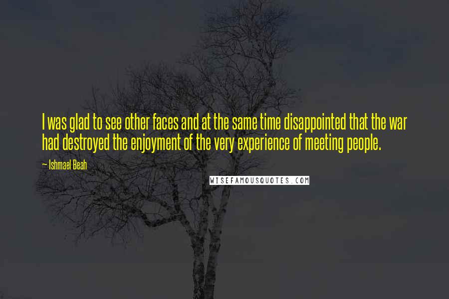 Ishmael Beah Quotes: I was glad to see other faces and at the same time disappointed that the war had destroyed the enjoyment of the very experience of meeting people.