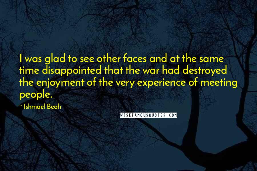 Ishmael Beah Quotes: I was glad to see other faces and at the same time disappointed that the war had destroyed the enjoyment of the very experience of meeting people.