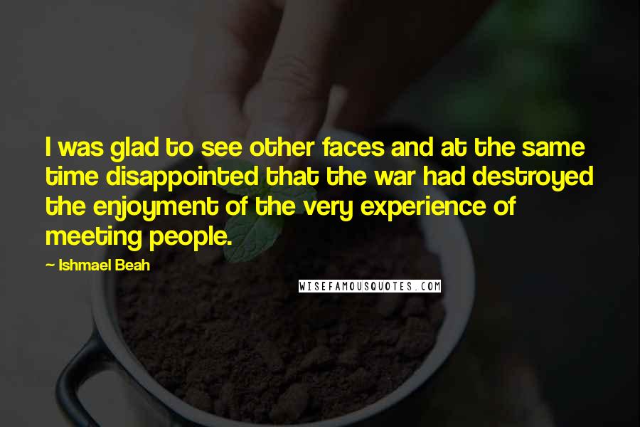 Ishmael Beah Quotes: I was glad to see other faces and at the same time disappointed that the war had destroyed the enjoyment of the very experience of meeting people.