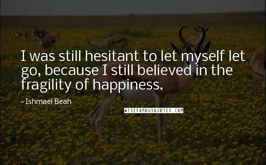 Ishmael Beah Quotes: I was still hesitant to let myself let go, because I still believed in the fragility of happiness.