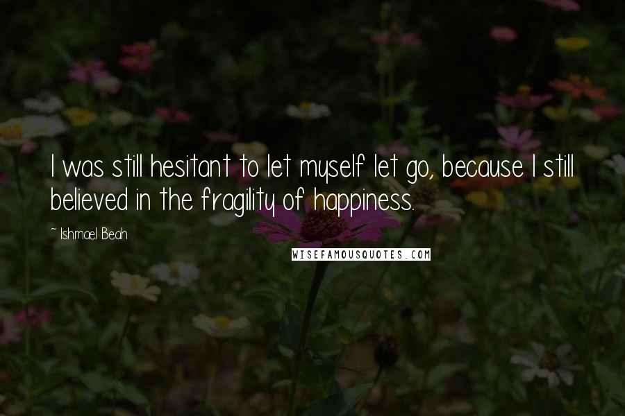 Ishmael Beah Quotes: I was still hesitant to let myself let go, because I still believed in the fragility of happiness.