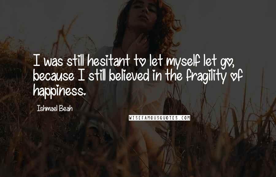 Ishmael Beah Quotes: I was still hesitant to let myself let go, because I still believed in the fragility of happiness.