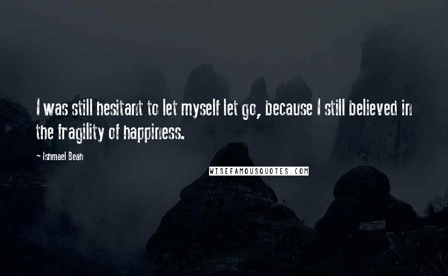 Ishmael Beah Quotes: I was still hesitant to let myself let go, because I still believed in the fragility of happiness.