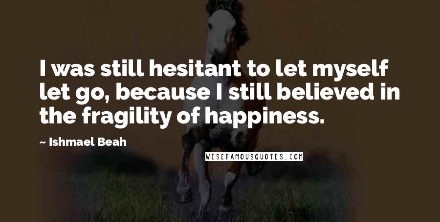 Ishmael Beah Quotes: I was still hesitant to let myself let go, because I still believed in the fragility of happiness.