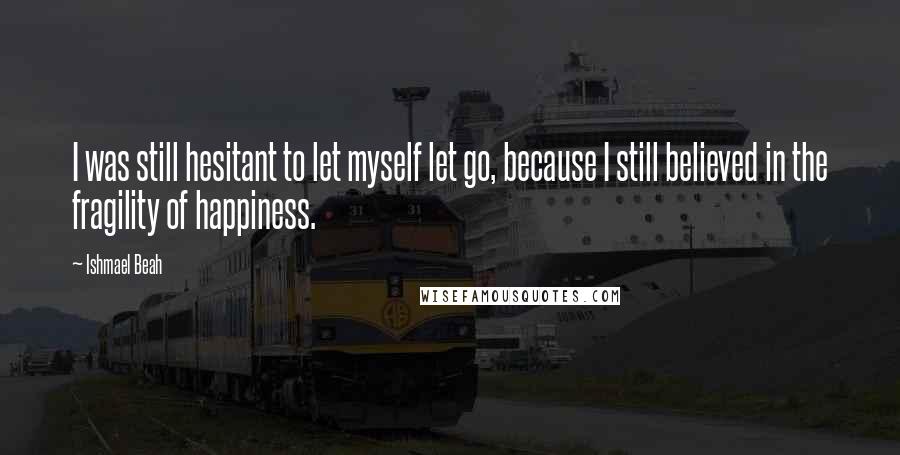 Ishmael Beah Quotes: I was still hesitant to let myself let go, because I still believed in the fragility of happiness.