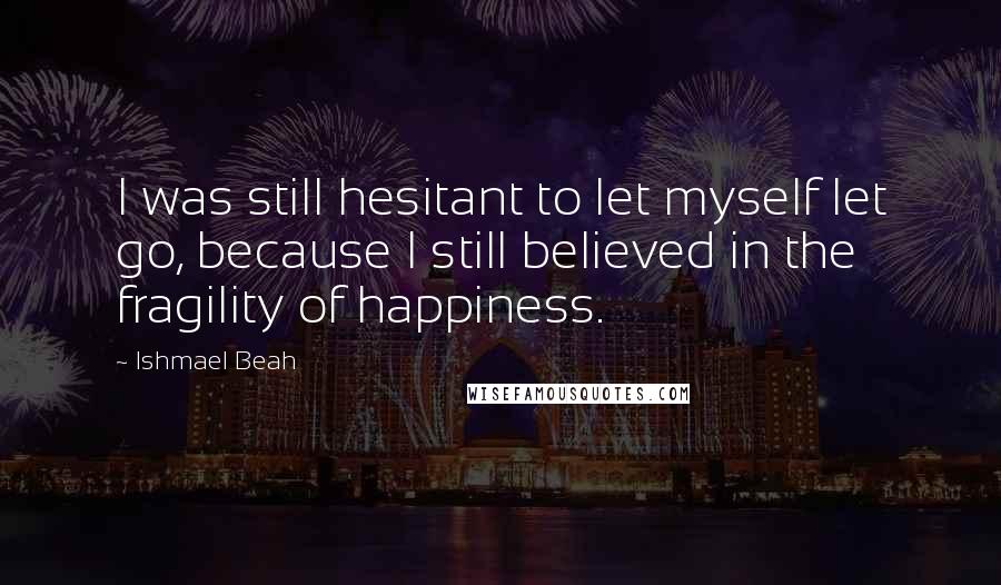 Ishmael Beah Quotes: I was still hesitant to let myself let go, because I still believed in the fragility of happiness.