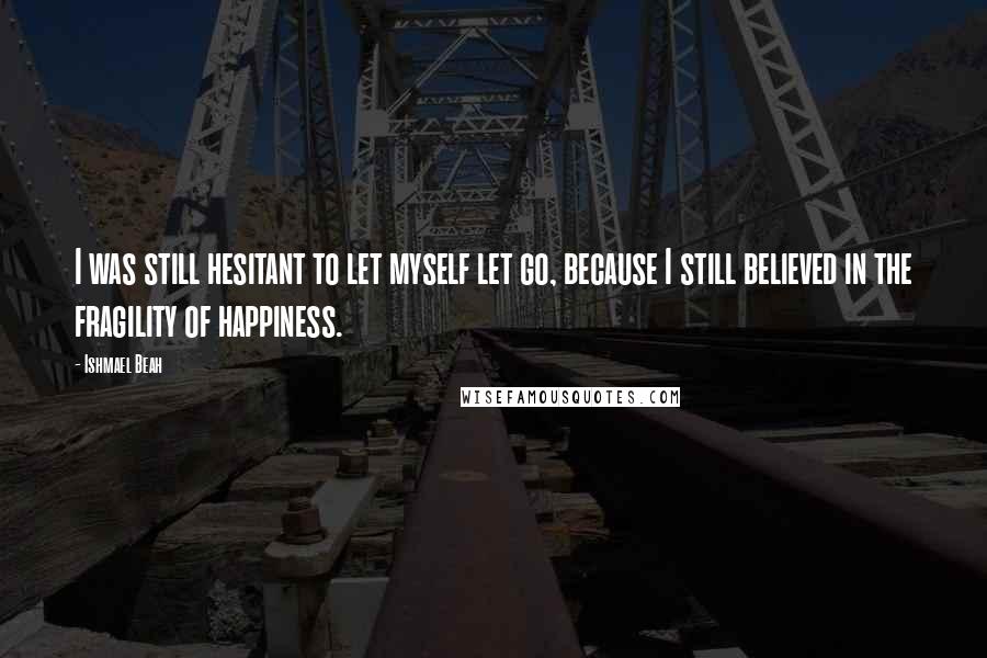 Ishmael Beah Quotes: I was still hesitant to let myself let go, because I still believed in the fragility of happiness.